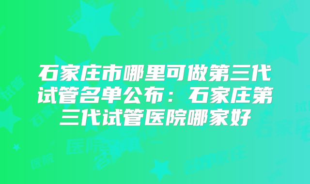 石家庄市哪里可做第三代试管名单公布:石家庄第三代试管医院哪家好