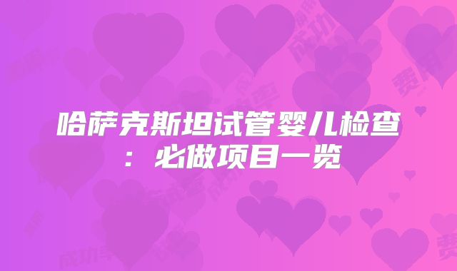 哈萨克斯坦试管婴儿检查:必做项目一览