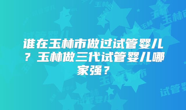谁在玉林市做过试管婴儿？玉林做三代试管婴儿哪家强？