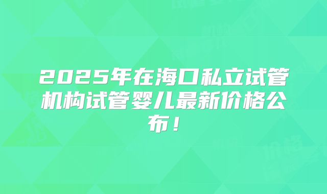 2025年在海口私立试管机构试管婴儿最新价格公布！
