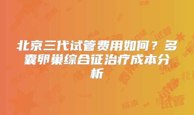 北京三代试管费用如何？多囊卵巢综合征治疗成本分析