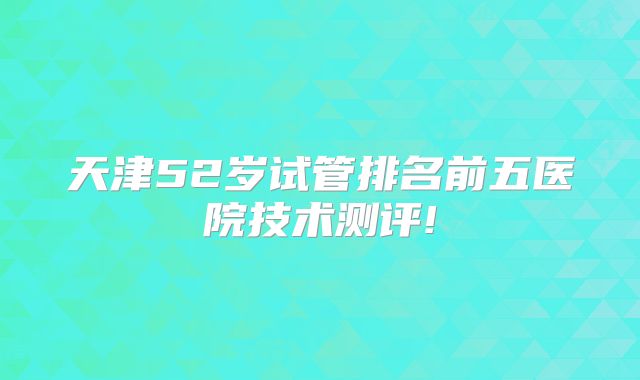 天津52岁试管排名前五医院技术测评!
