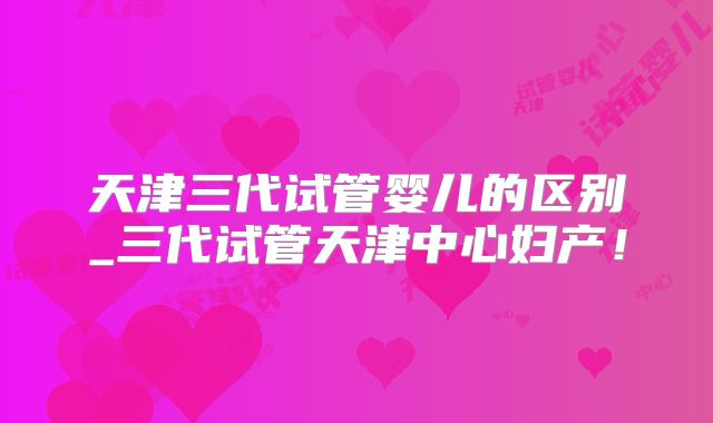 天津三代试管婴儿的区别_三代试管天津中心妇产！