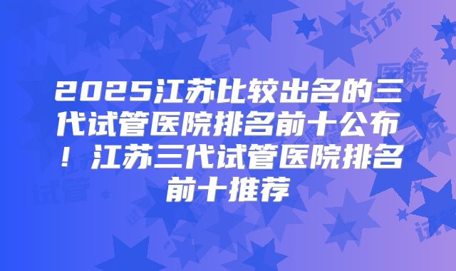 2025江苏比较出名的三代试管医院排名前十公布！江苏三代试管医院排名前十推荐