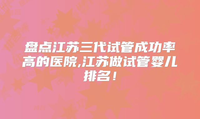 盘点江苏三代试管成功率高的医院,江苏做试管婴儿排名！