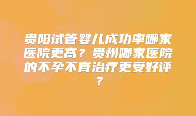 贵阳试管婴儿成功率哪家医院更高？贵州哪家医院的不孕不育治疗更受好评？