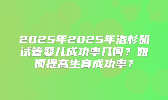 2025年2025年洛杉矶试管婴儿成功率几何？如何提高生育成功率？