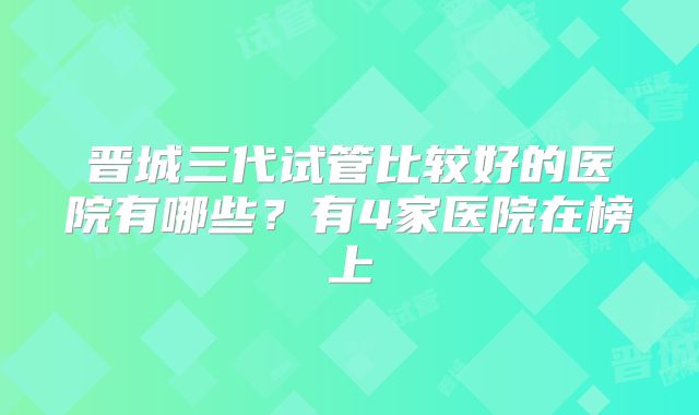 晋城三代试管比较好的医院有哪些？有4家医院在榜上