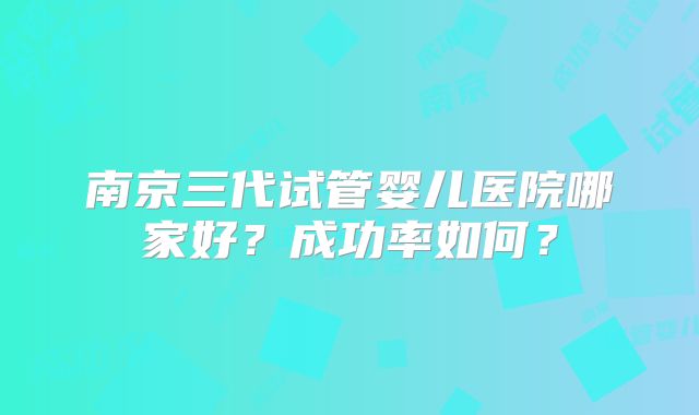 南京三代试管婴儿医院哪家好？成功率如何？
