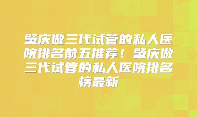 肇庆做三代试管的私人医院排名前五推荐！肇庆做三代试管的私人医院排名榜最新