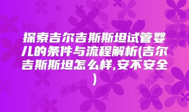 探索吉尔吉斯斯坦试管婴儿的条件与流程解析(吉尔吉斯斯坦怎么样,安不安全)