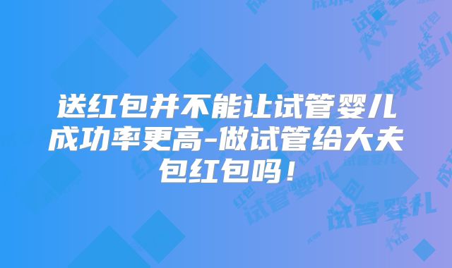 送红包并不能让试管婴儿成功率更高-做试管给大夫包红包吗！