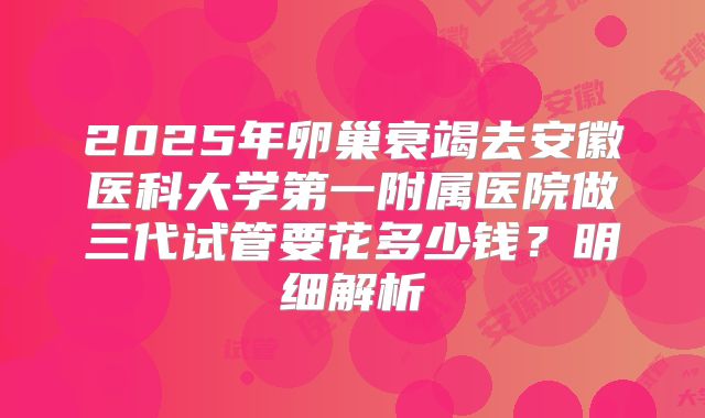 2025年卵巢衰竭去安徽医科大学第一附属医院做三代试管要花多少钱？明细解析