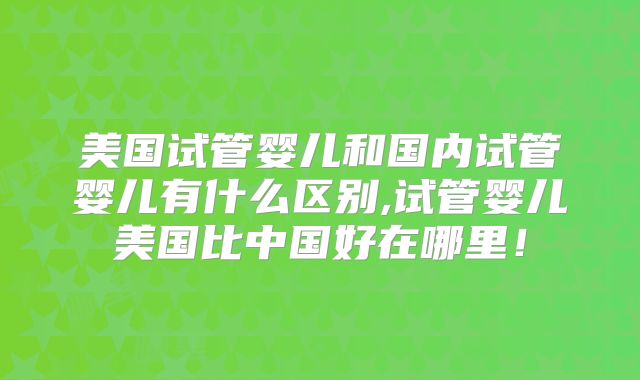 美国试管婴儿和国内试管婴儿有什么区别,试管婴儿美国比中国好在哪里！