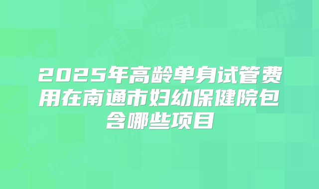 2025年高龄单身试管费用在南通市妇幼保健院包含哪些项目