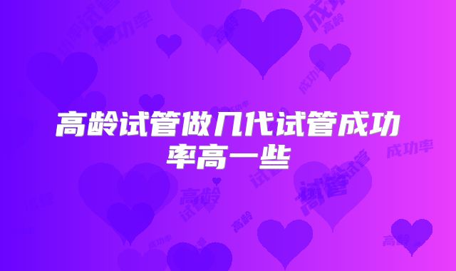 高龄试管做几代试管成功率高一些