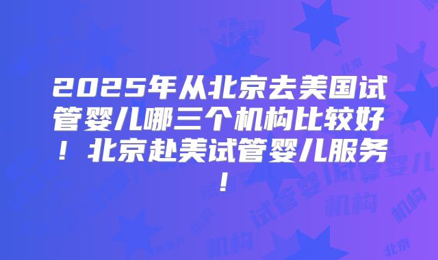 2025年从北京去美国试管婴儿哪三个机构比较好！北京赴美试管婴儿服务！