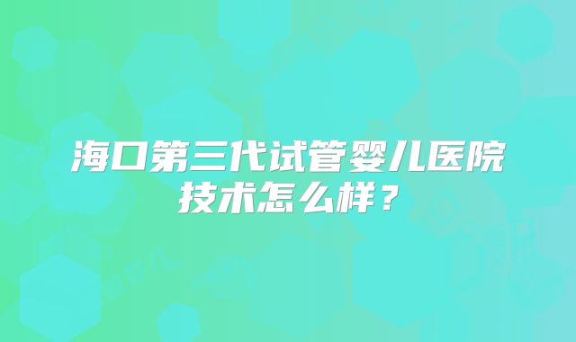 海口第三代试管婴儿医院技术怎么样？