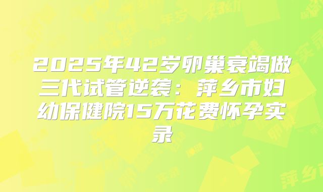 2025年42岁卵巢衰竭做三代试管逆袭：萍乡市妇幼保健院15万花费怀孕实录