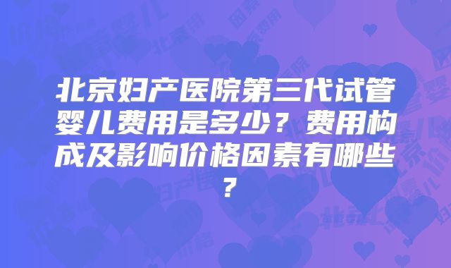北京妇产医院第三代试管婴儿费用是多少？费用构成及影响价格因素有哪些？