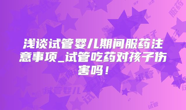 浅谈试管婴儿期间服药注意事项_试管吃药对孩子伤害吗！