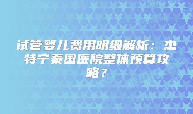 试管婴儿费用明细解析:杰特宁泰国医院整体预算攻略?
