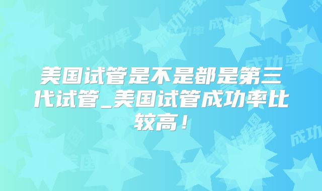 美国试管是不是都是第三代试管_美国试管成功率比较高！