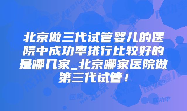 北京做三代试管婴儿的医院中成功率排行比较好的是哪几家_北京哪家医院做第三代试管！