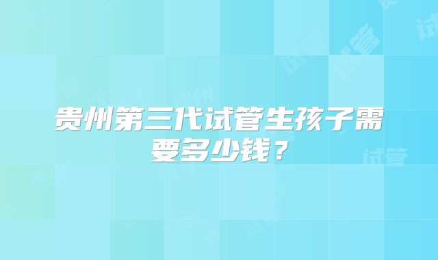 贵州第三代试管生孩子需要多少钱？