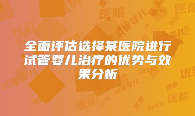 全面评估选择某医院进行试管婴儿治疗的优势与效果分析