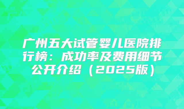 广州五大试管婴儿医院排行榜:成功率及费用细节公开介绍(2025版)