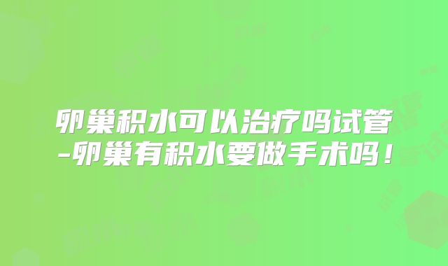 卵巢积水可以治疗吗试管-卵巢有积水要做手术吗！