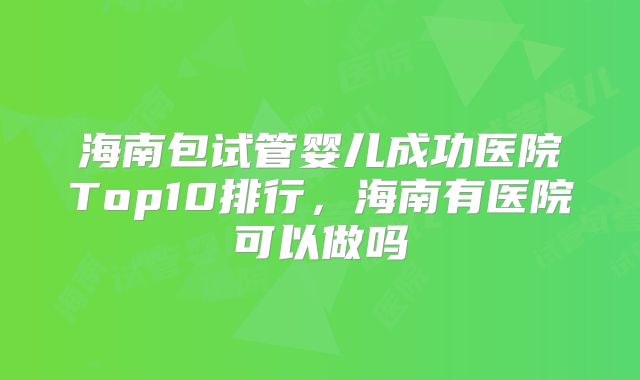 海南包试管婴儿成功医院Top10排行,海南有医院可以做吗