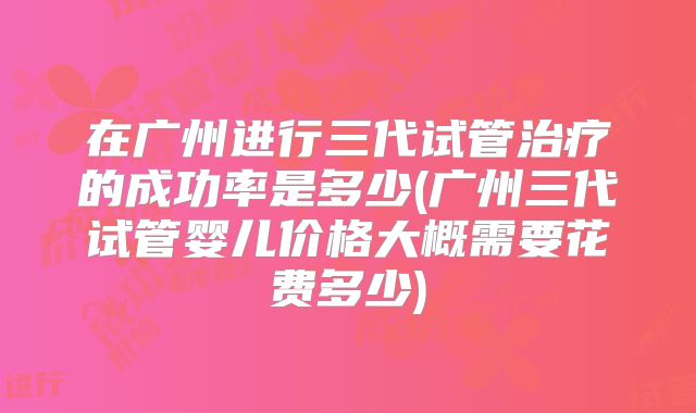 在广州进行三代试管治疗的成功率是多少(广州三代试管婴儿价格大概需要花费多少)
