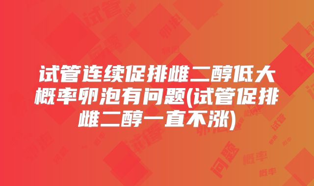 试管连续促排雌二醇低大概率卵泡有问题(试管促排雌二醇一直不涨)