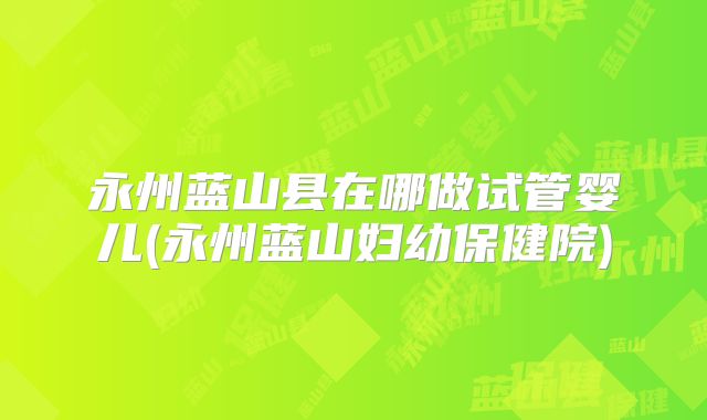 永州蓝山县在哪做试管婴儿(永州蓝山妇幼保健院)