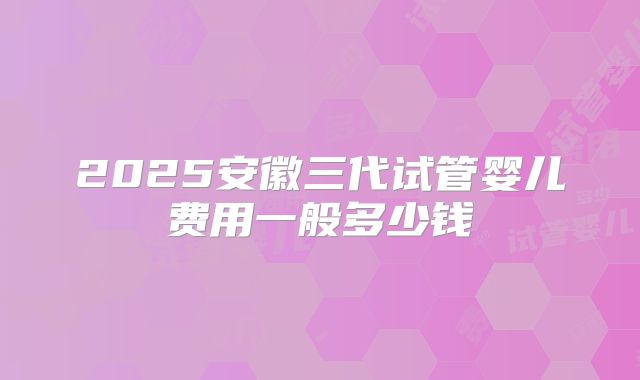 2025安徽三代试管婴儿费用一般多少钱