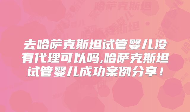 去哈萨克斯坦试管婴儿没有代理可以吗,哈萨克斯坦试管婴儿成功案例分享！