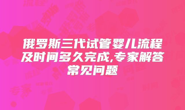 俄罗斯三代试管婴儿流程及时间多久完成,专家解答常见问题