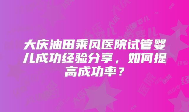 大庆油田乘风医院试管婴儿成功经验分享,如何提高成功率?