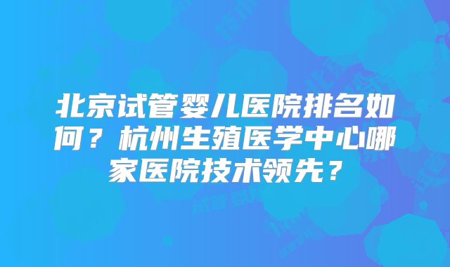 北京试管婴儿医院排名如何？杭州生殖医学中心哪家医院技术领先？