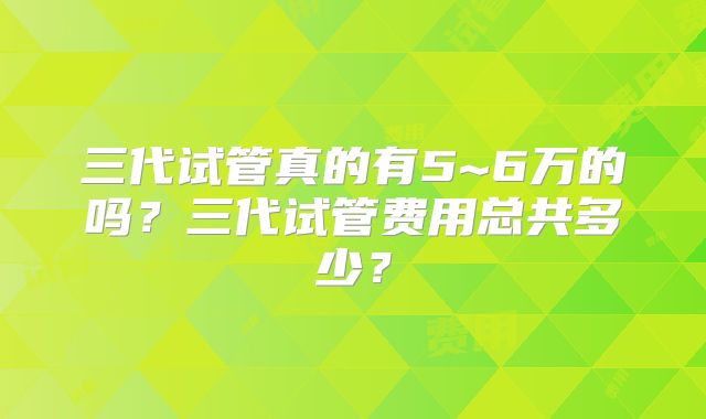 三代试管真的有5~6万的吗？三代试管费用总共多少？