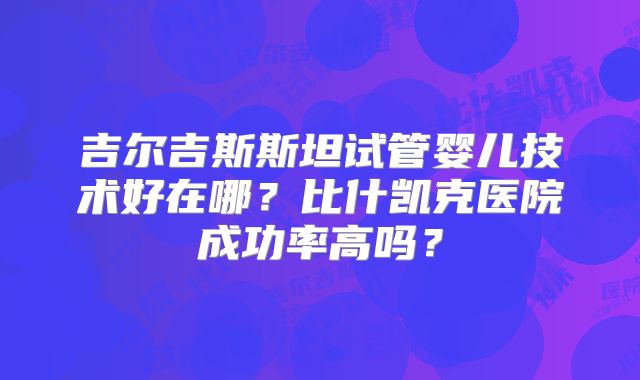 吉尔吉斯斯坦试管婴儿技术好在哪？比什凯克医院成功率高吗？