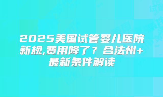 2025美国试管婴儿医院新规,费用降了？合法州+最新条件解读