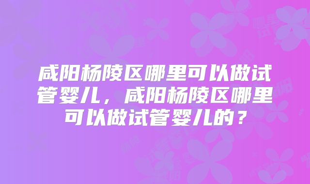 咸阳杨陵区哪里可以做试管婴儿，咸阳杨陵区哪里可以做试管婴儿的？