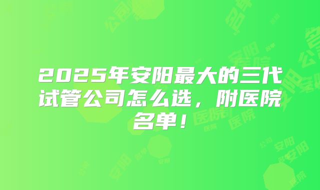 2025年安阳最大的三代试管公司怎么选,附医院名单!