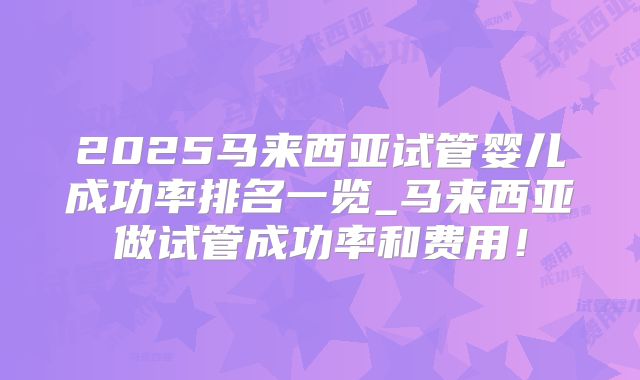 2025马来西亚试管婴儿成功率排名一览_马来西亚做试管成功率和费用！