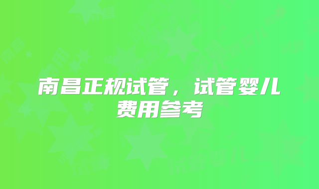 南昌正规试管,试管婴儿费用参考