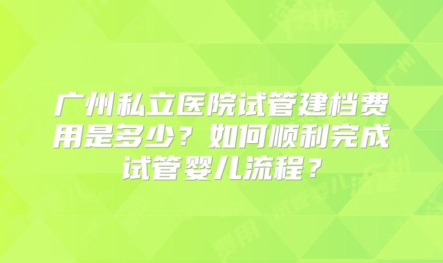 广州私立医院试管建档费用是多少？如何顺利完成试管婴儿流程？