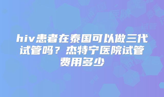 hiv患者在泰国可以做三代试管吗？杰特宁医院试管费用多少
